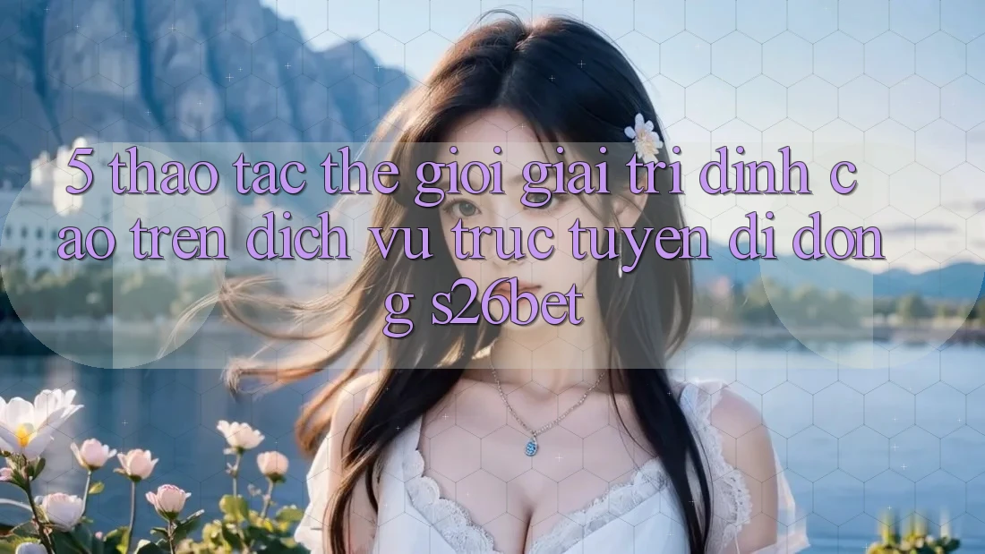 5. Thao tác Thế Giới Giải Trí Đỉnh Cao Trên Dịch vụ trực tuyến di động S26bet