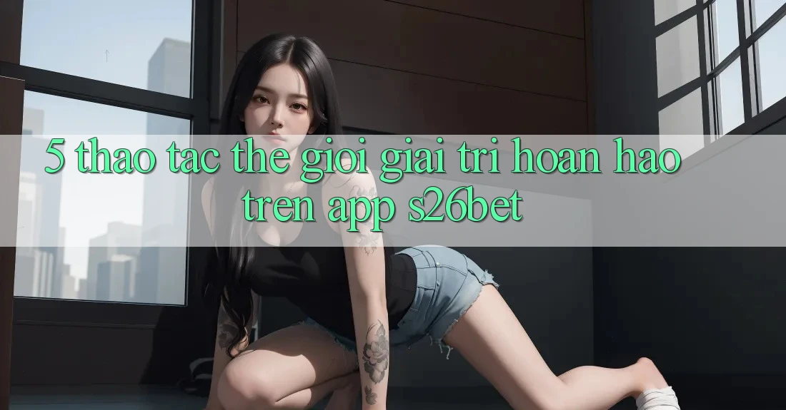 5. Thao tác Thế Giới Giải Trí Hoàn hảo Trên App S26bet 5. Thao tác Thế Giới Giải Trí Hoàn hảo Trên App S26bet