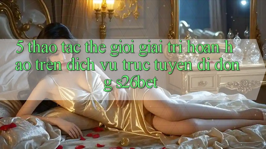 5. Thao tác Thế Giới Giải Trí Hoàn hảo Trên Dịch vụ trực tuyến di động S26bet