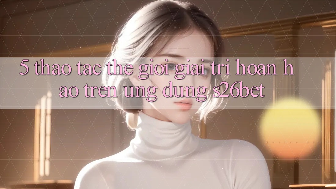 5. Thao tác Thế Giới Giải Trí Hoàn hảo Trên Ứng dụng S26bet