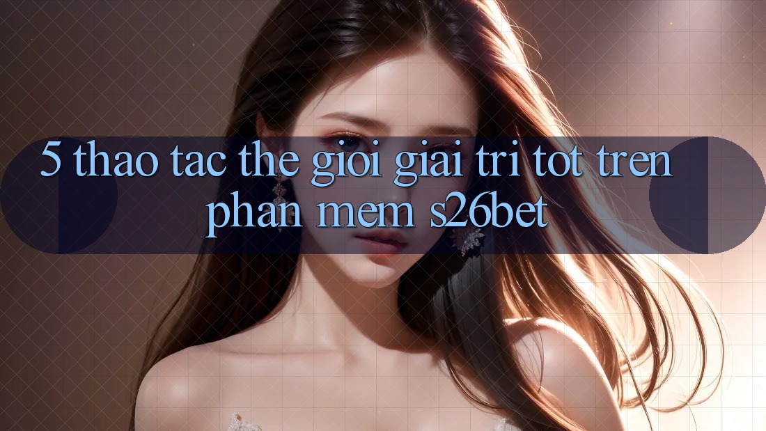 5. Thao tác Thế Giới Giải Trí Tốt Trên Phần mềm S26bet