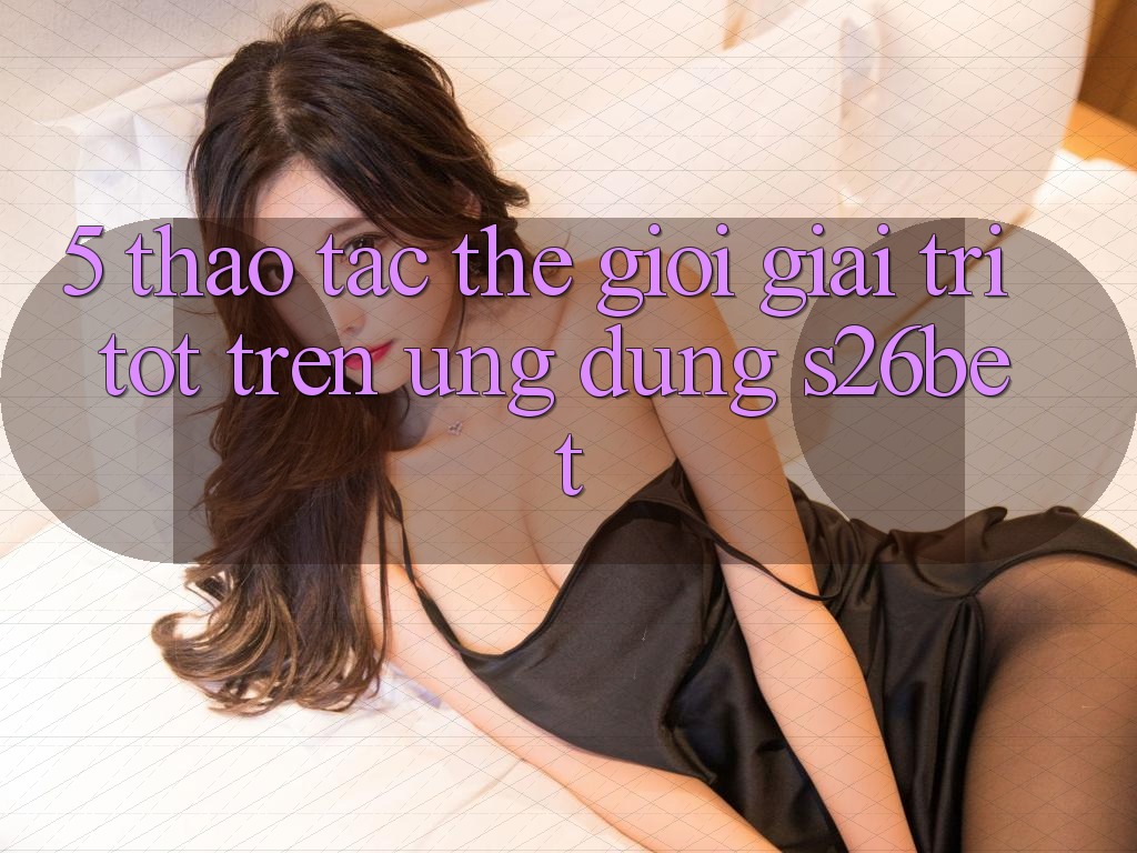5. Thao tác Thế Giới Giải Trí Tốt Trên Ứng dụng S26bet