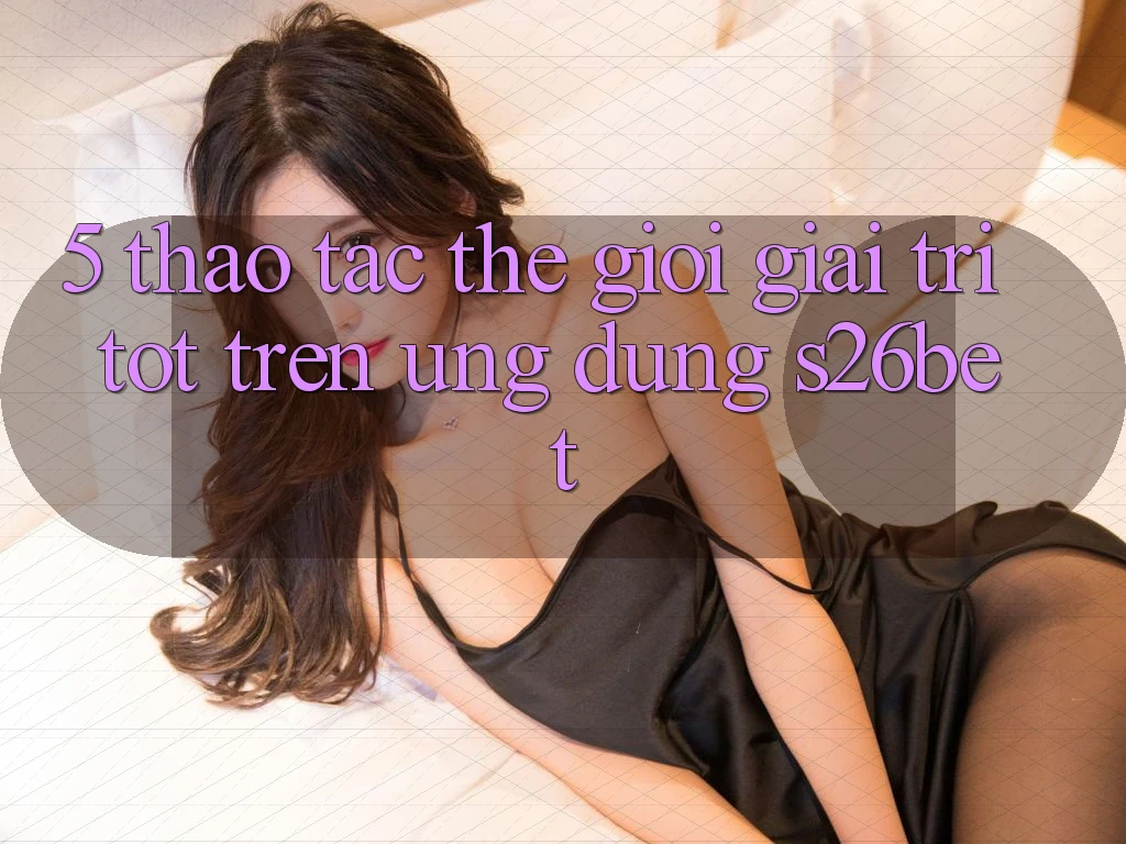 5. Thao tác Thế Giới Giải Trí Tốt Trên Ứng dụng S26bet 5. Thao tác Thế Giới Giải Trí Tốt Trên Ứng dụng S26bet