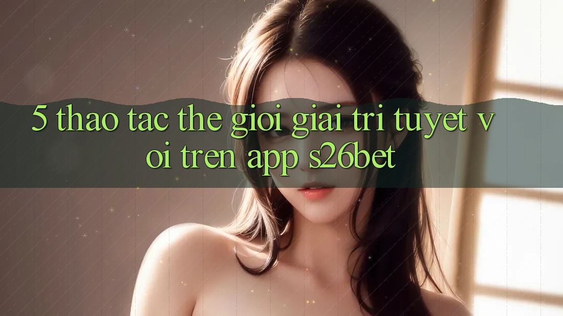 5. Thao tác Thế Giới Giải Trí Tuyệt vời Trên App S26bet 5. Thao tác Thế Giới Giải Trí Tuyệt vời Trên App S26bet