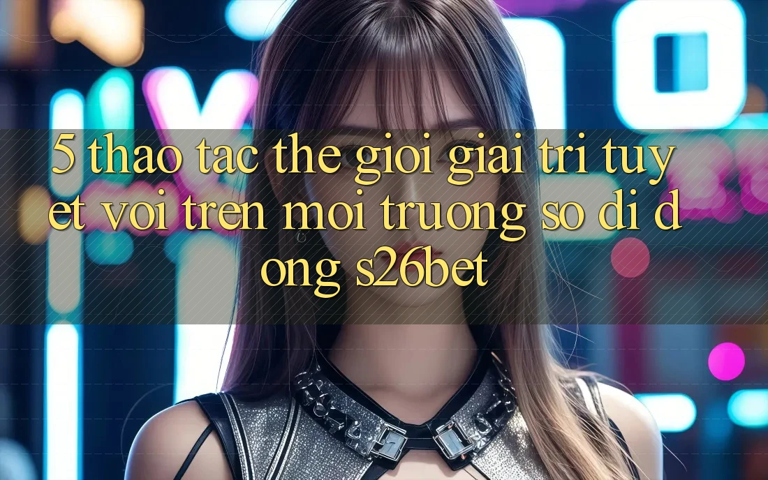 5. Thao tác Thế Giới Giải Trí Tuyệt vời Trên Môi trường số di động S26bet