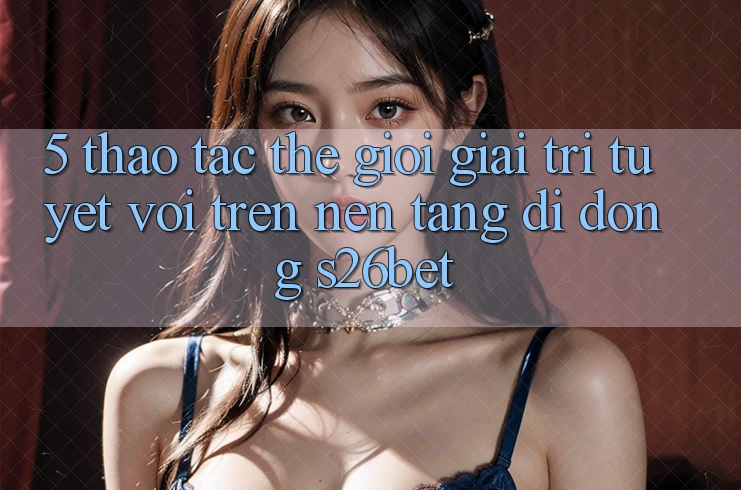 5. Thao tác Thế Giới Giải Trí Tuyệt vời Trên Nền tảng di động S26bet