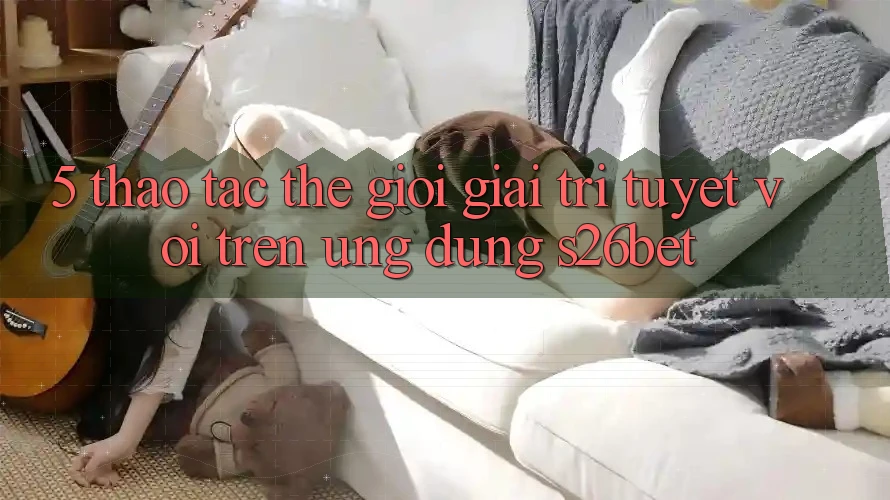 5. Thao tác Thế Giới Giải Trí Tuyệt vời Trên Ứng dụng S26bet 5. Thao tác Thế Giới Giải Trí Tuyệt vời Trên Ứng dụng S26bet