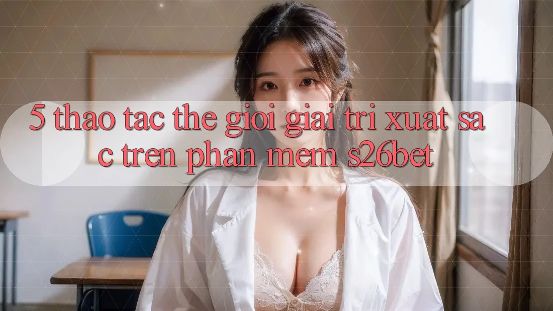 5. Thao tác Thế Giới Giải Trí Xuất sắc Trên Phần mềm S26bet
