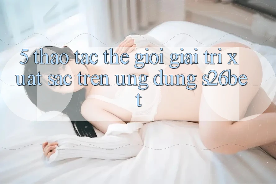 5. Thao tác Thế Giới Giải Trí Xuất sắc Trên Ứng dụng S26bet