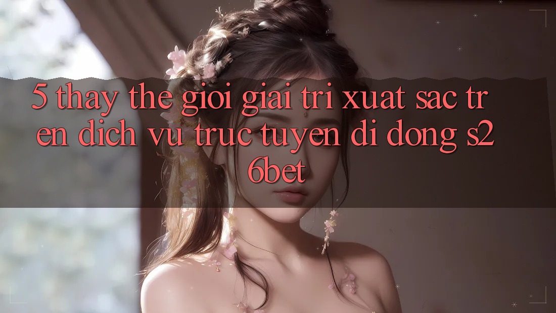 5. Thấy Thế Giới Giải Trí Xuất sắc Trên Dịch vụ trực tuyến di động S26bet