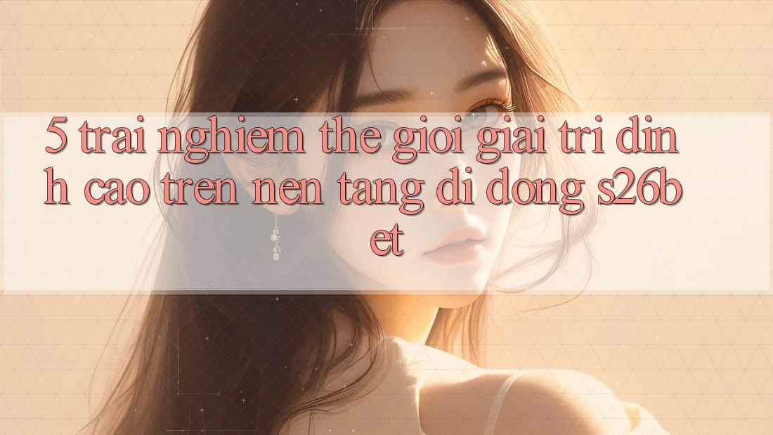 5. Trải nghiệm Thế Giới Giải Trí Đỉnh Cao Trên Nền tảng di động S26bet