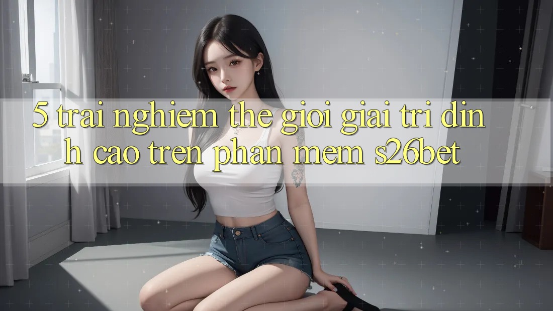 5. Trải nghiệm Thế Giới Giải Trí Đỉnh Cao Trên Phần mềm S26bet