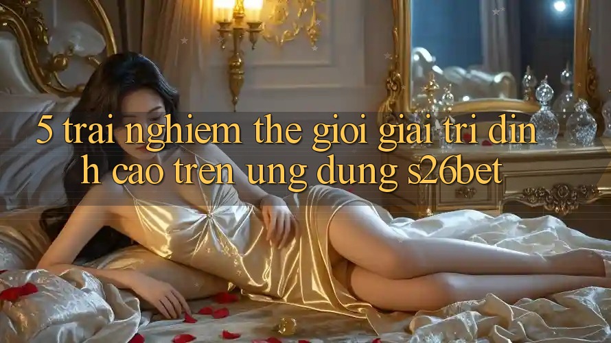 5. Trải nghiệm Thế Giới Giải Trí Đỉnh Cao Trên Ứng dụng S26bet