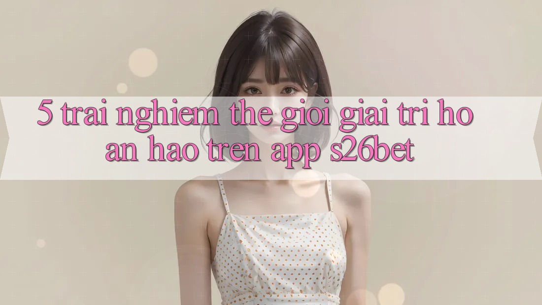 5. Trải nghiệm Thế Giới Giải Trí Hoàn hảo Trên App S26bet
