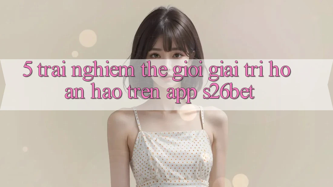 5. Trải nghiệm Thế Giới Giải Trí Hoàn hảo Trên App S26bet