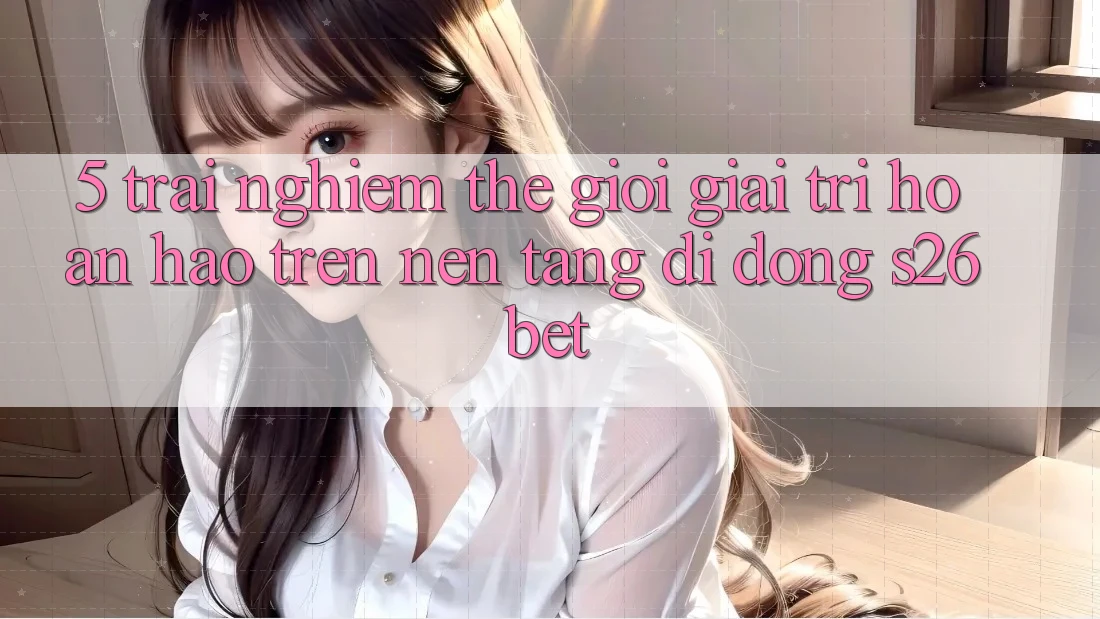 5. Trải nghiệm Thế Giới Giải Trí Hoàn hảo Trên Nền tảng di động S26bet