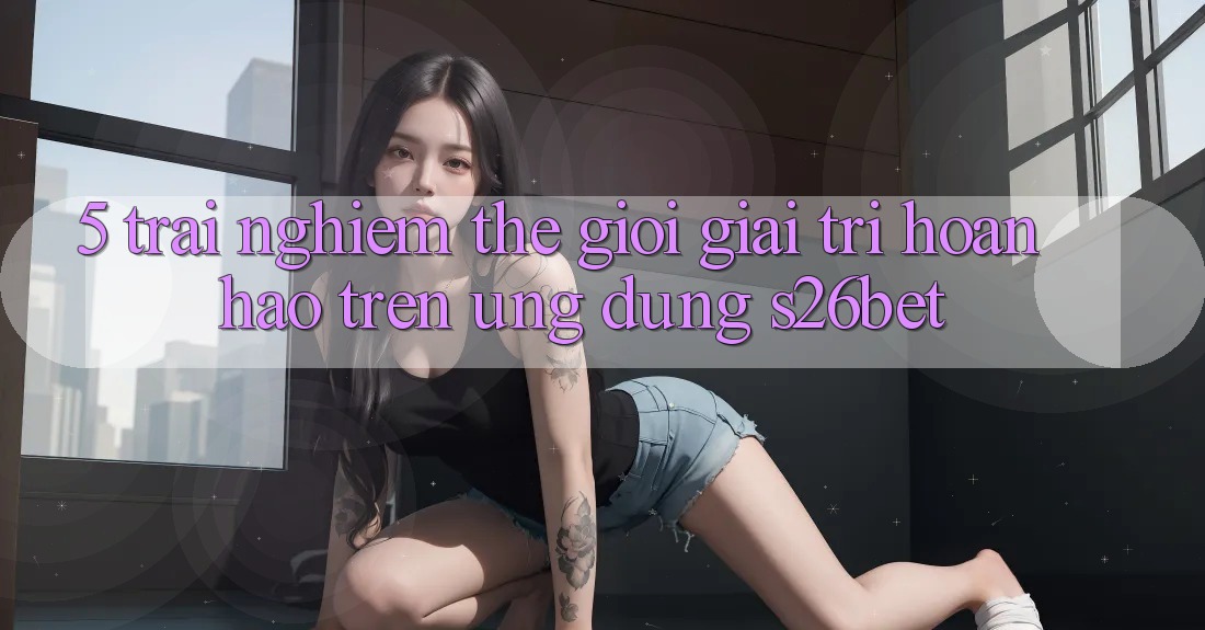 5. Trải nghiệm Thế Giới Giải Trí Hoàn hảo Trên Ứng dụng S26bet
