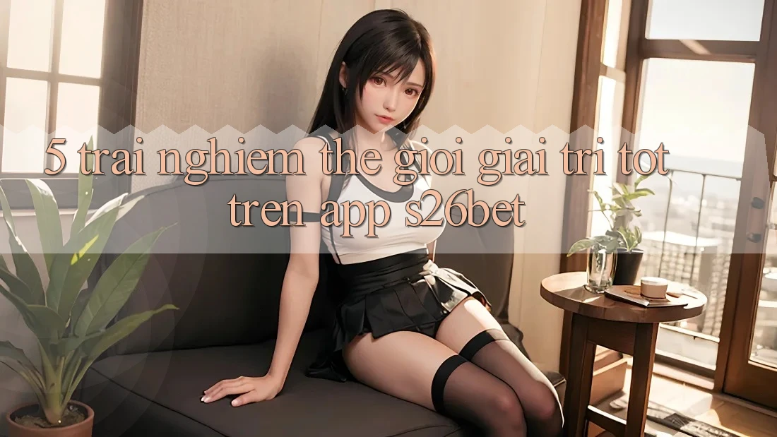 5. Trải nghiệm Thế Giới Giải Trí Tốt Trên App S26bet