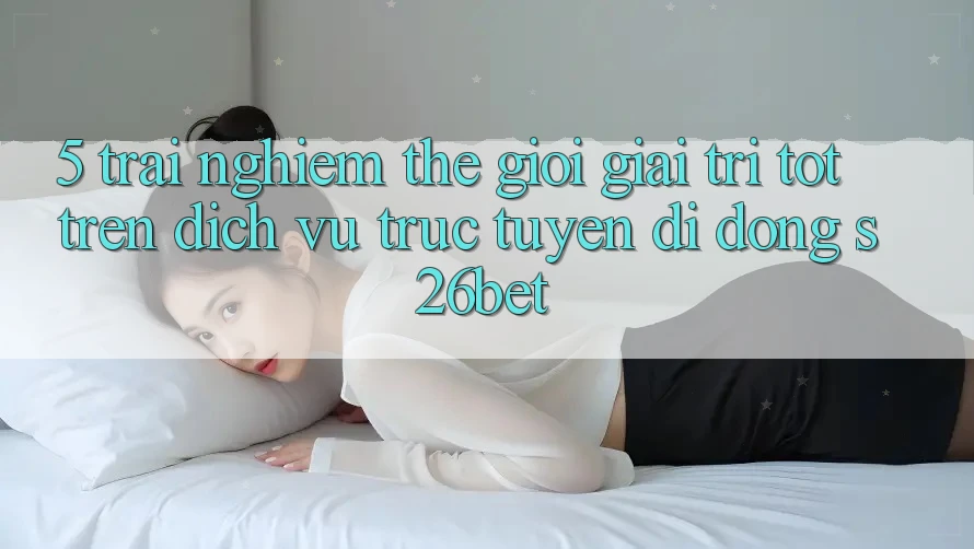 5. Trải nghiệm Thế Giới Giải Trí Tốt Trên Dịch vụ trực tuyến di động S26bet 5. Trải nghiệm Thế Giới Giải Trí Tốt Trên Dịch vụ trực tuyến di động S26bet