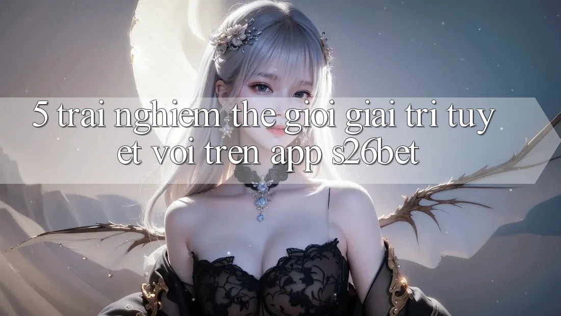 5. Trải nghiệm Thế Giới Giải Trí Tuyệt vời Trên App S26bet