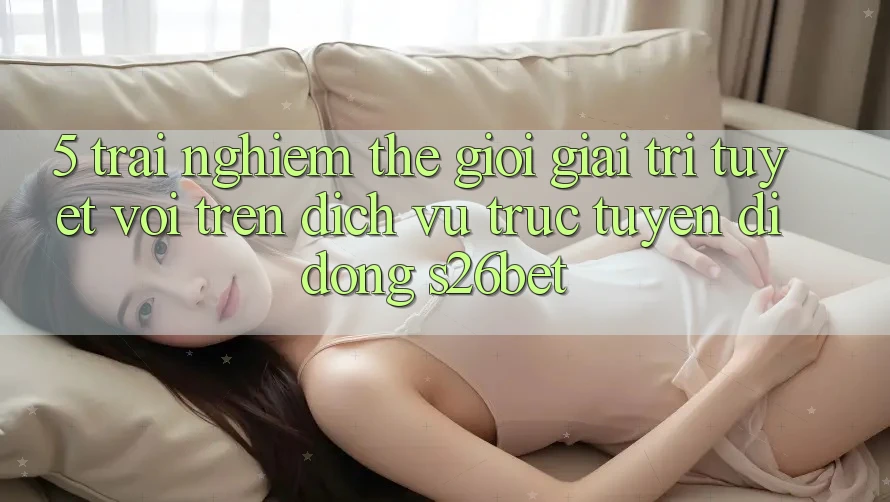 5. Trải nghiệm Thế Giới Giải Trí Tuyệt vời Trên Dịch vụ trực tuyến di động S26bet