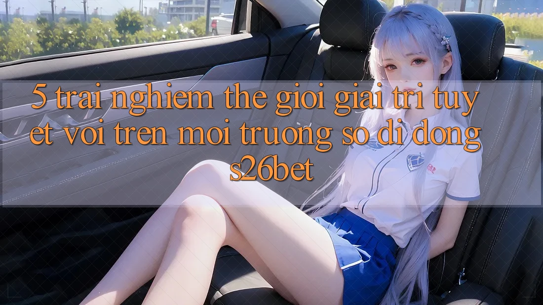 5. Trải nghiệm Thế Giới Giải Trí Tuyệt vời Trên Môi trường số di động S26bet