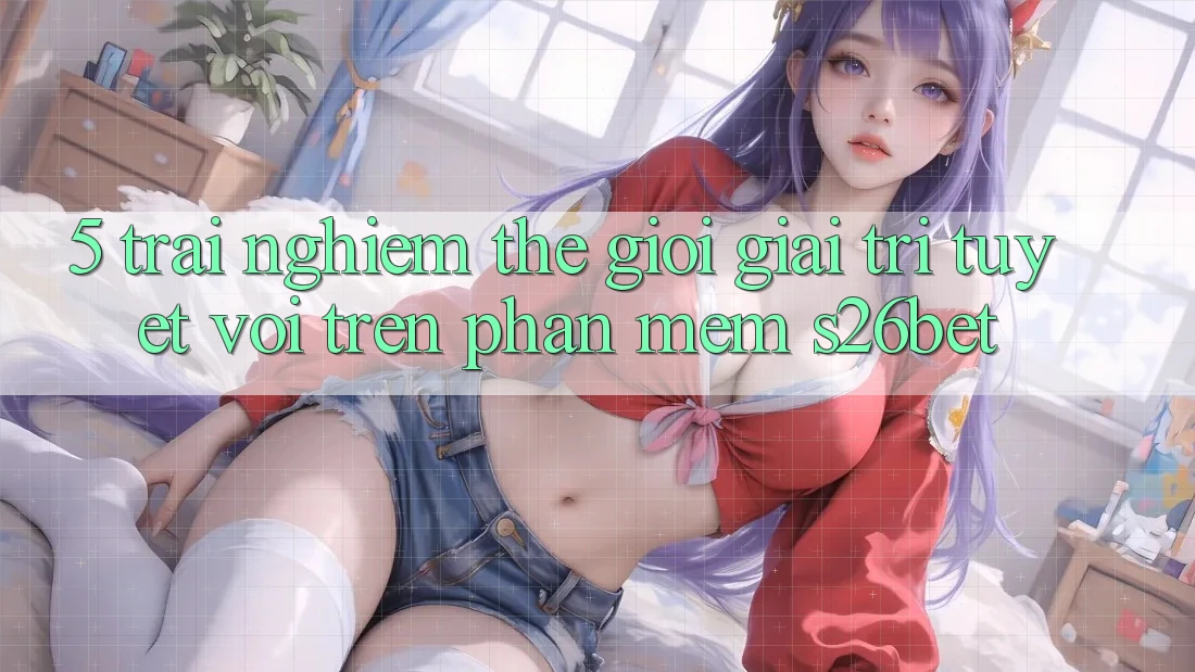 5. Trải nghiệm Thế Giới Giải Trí Tuyệt vời Trên Phần mềm S26bet 5. Trải nghiệm Thế Giới Giải Trí Tuyệt vời Trên Phần mềm S26bet