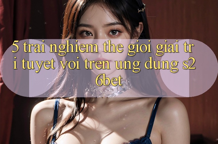 5. Trải nghiệm Thế Giới Giải Trí Tuyệt vời Trên Ứng dụng S26bet 5. Trải nghiệm Thế Giới Giải Trí Tuyệt vời Trên Ứng dụng S26bet
