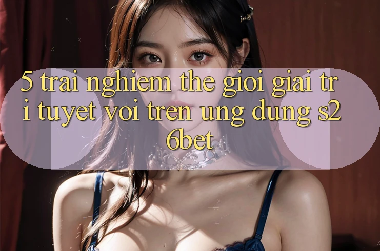 5. Trải nghiệm Thế Giới Giải Trí Tuyệt vời Trên Ứng dụng S26bet