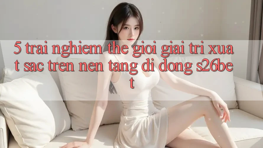 5. Trải nghiệm Thế Giới Giải Trí Xuất sắc Trên Nền tảng di động S26bet 5. Trải nghiệm Thế Giới Giải Trí Xuất sắc Trên Nền tảng di động S26bet