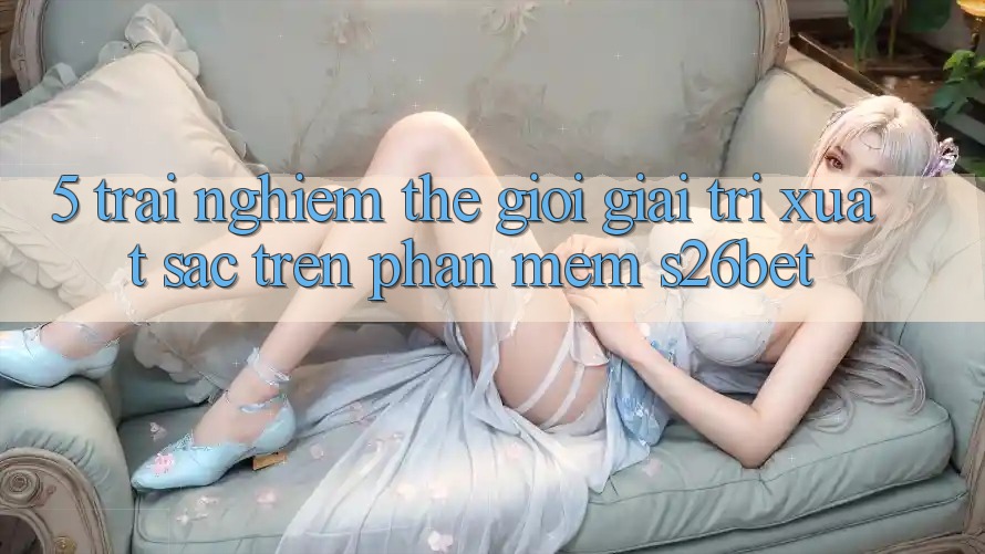 5. Trải nghiệm Thế Giới Giải Trí Xuất sắc Trên Phần mềm S26bet