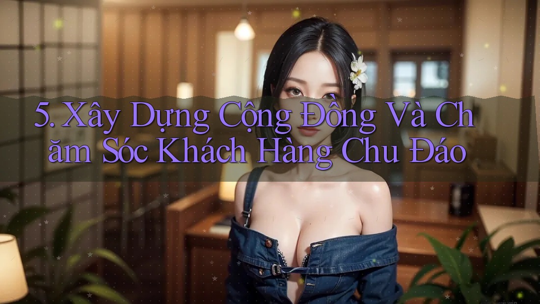 5. Xây Dựng Cộng Đồng Và Chăm Sóc Khách Hàng Chu Đáo 5. Xây Dựng Cộng Đồng Và Chăm Sóc Khách Hàng Chu Đáo