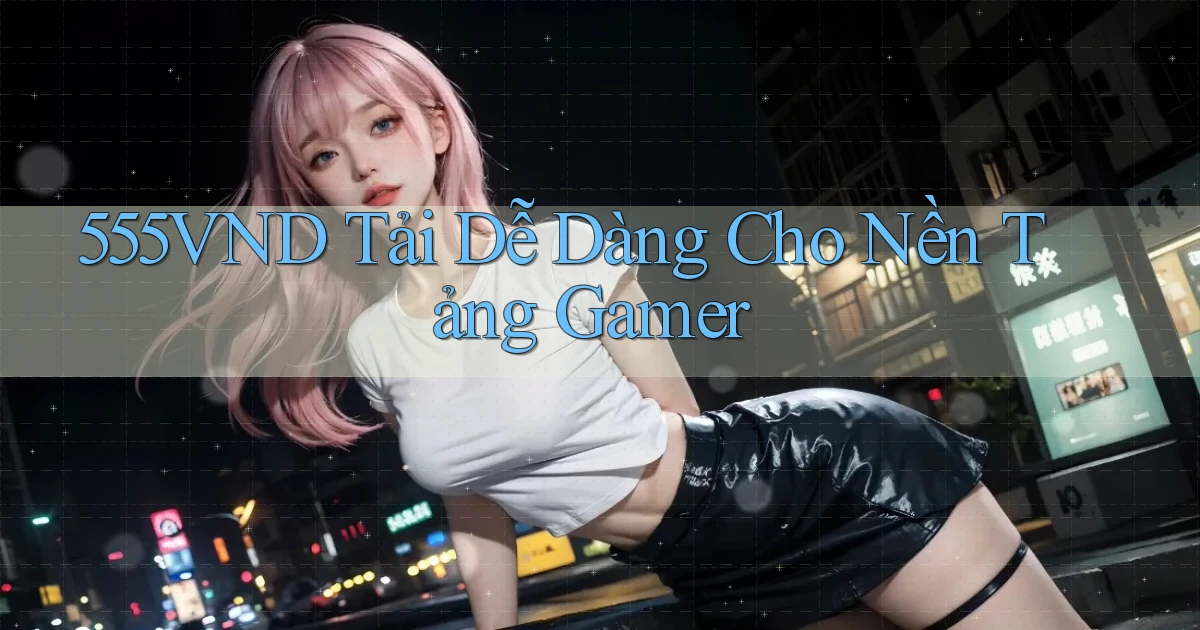 555vnd   Tải Dễ Dàng Cho Nền Tảng Gamer