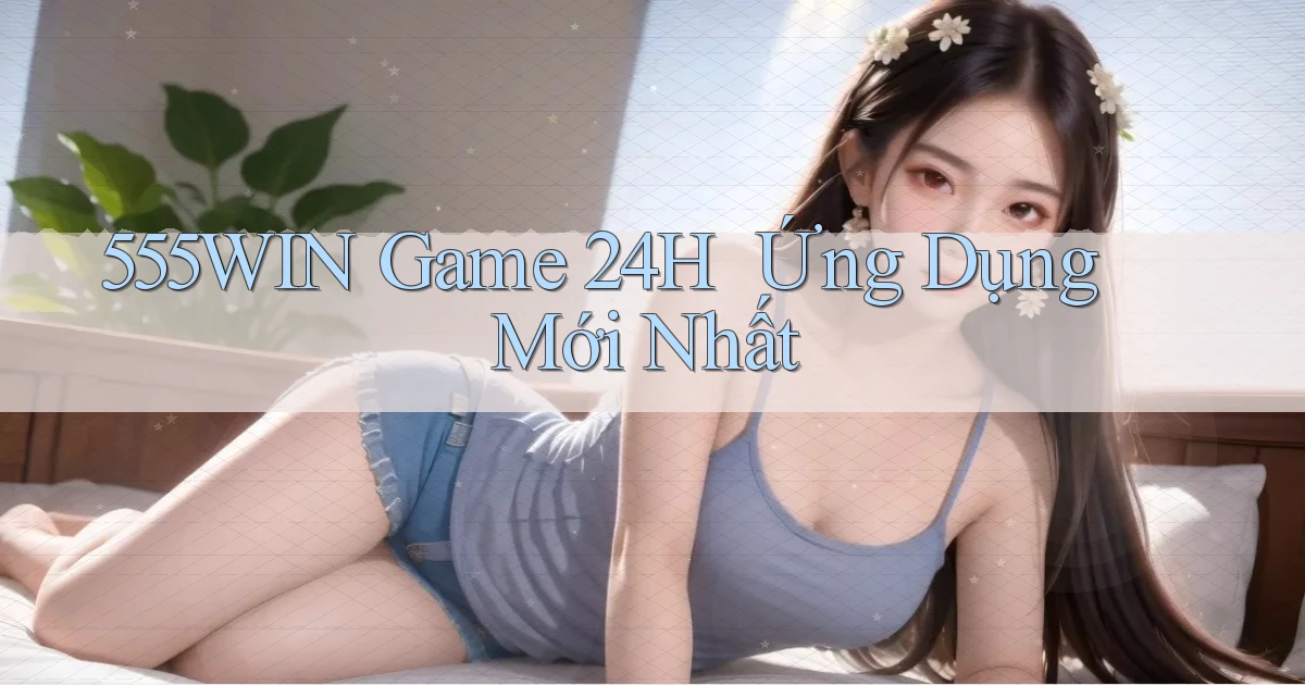 555win   Game 24h ｜ Ứng Dụng Mới Nhất