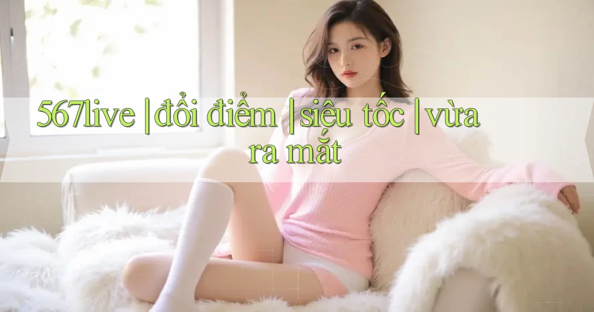 567live đổi điểm siêu tốc vừa ra mắt