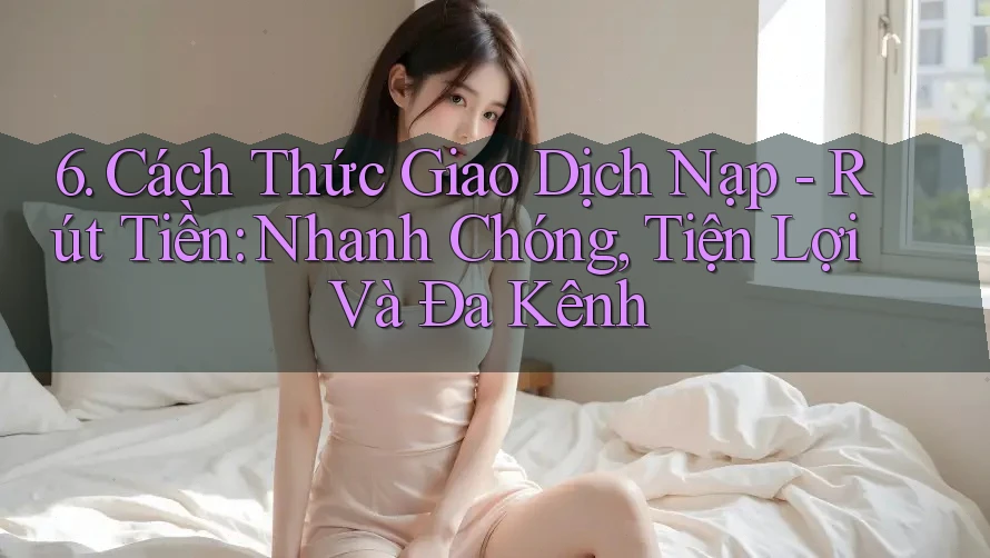 6. Cách Thức Giao Dịch Nạp - Rút Tiền: Nhanh Chóng, Tiện Lợi Và Đa Kênh