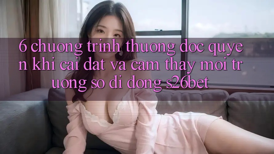 6. Chương trình thưởng Độc Quyền Khi Cài Đặt Và Cảm thấy Môi trường số di động S26bet