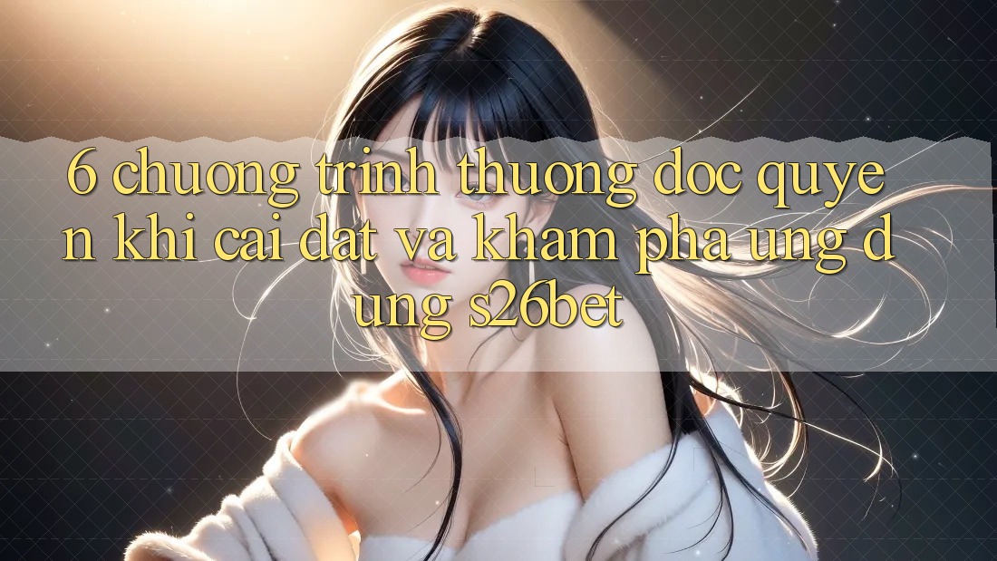 6. Chương trình thưởng Độc Quyền Khi Cài Đặt Và Khám phá Ứng dụng S26bet