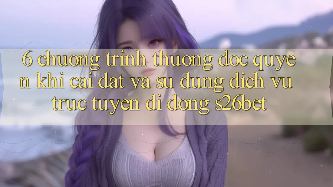 6. Chương trình thưởng Độc Quyền Khi Cài Đặt Và Sử Dụng Dịch vụ trực tuyến di động S26bet 6. Chương trình thưởng Độc Quyền Khi Cài Đặt Và Sử Dụng Dịch vụ trực tuyến di động S26bet
