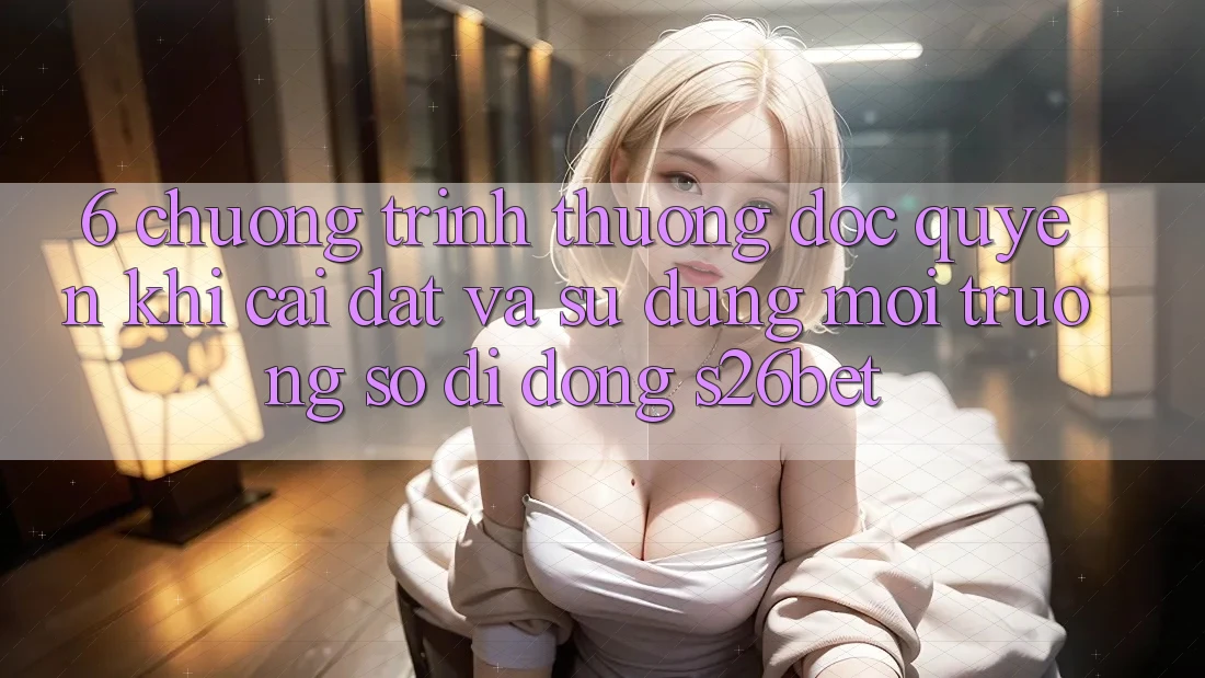 6. Chương trình thưởng Độc Quyền Khi Cài Đặt Và Sử Dụng Môi trường số di động S26bet