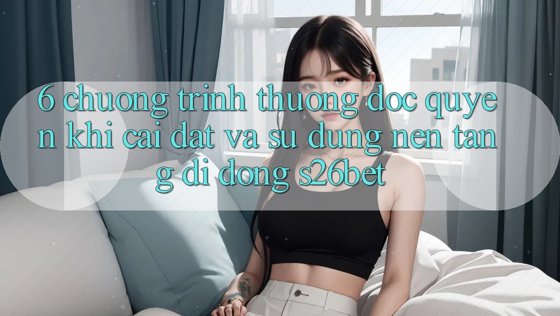 6. Chương trình thưởng Độc Quyền Khi Cài Đặt Và Sử Dụng Nền tảng di động S26bet 6. Chương trình thưởng Độc Quyền Khi Cài Đặt Và Sử Dụng Nền tảng di động S26bet