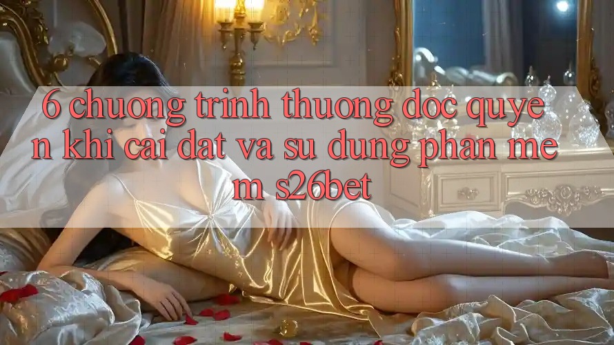 6. Chương trình thưởng Độc Quyền Khi Cài Đặt Và Sử Dụng Phần mềm S26bet