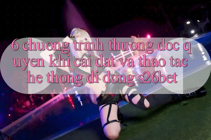 6. Chương trình thưởng Độc Quyền Khi Cài Đặt Và Thao tác Hệ thống di động S26bet