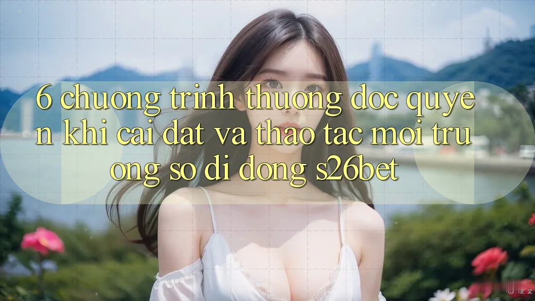 6. Chương trình thưởng Độc Quyền Khi Cài Đặt Và Thao tác Môi trường số di động S26bet