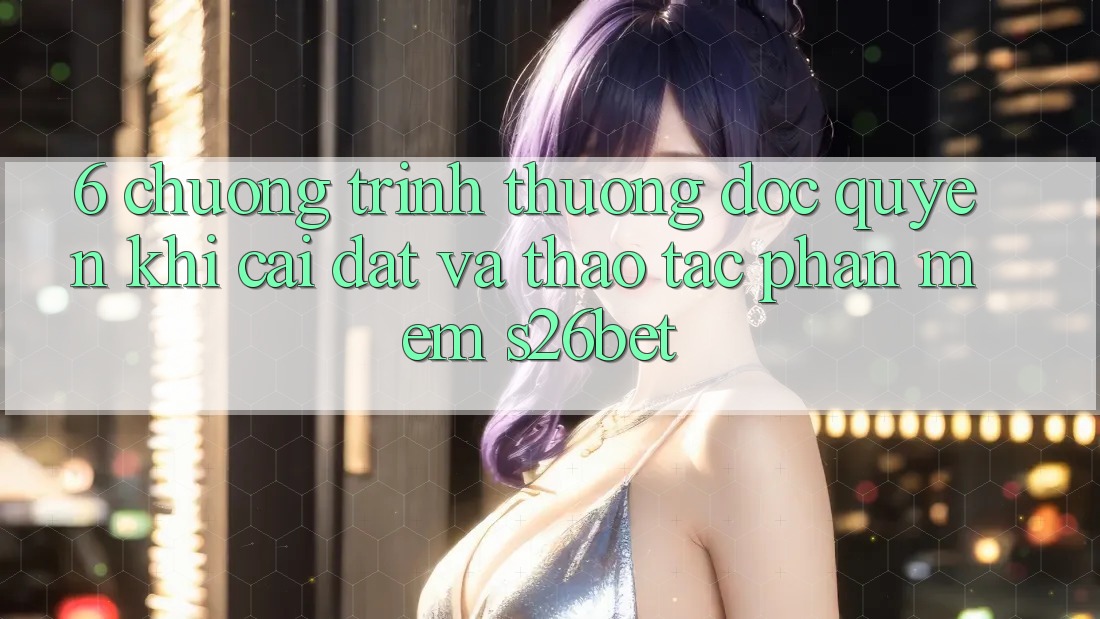 6. Chương trình thưởng Độc Quyền Khi Cài Đặt Và Thao tác Phần mềm S26bet