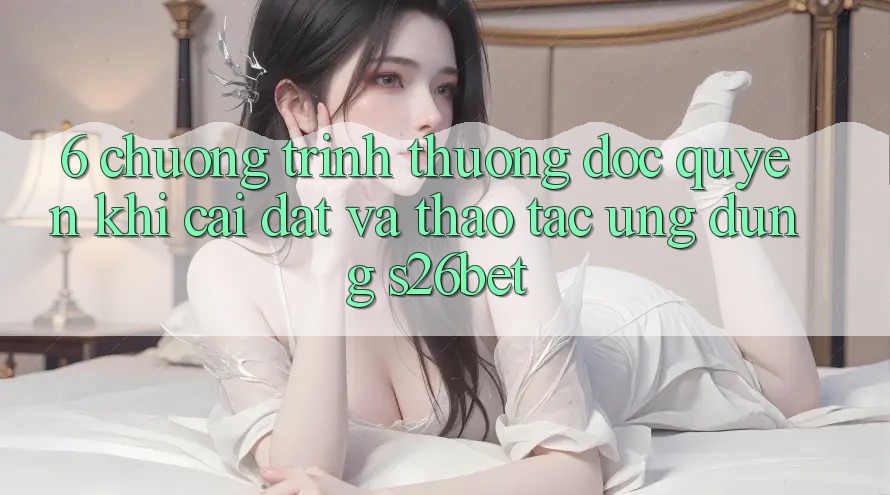 6. Chương trình thưởng Độc Quyền Khi Cài Đặt Và Thao tác Ứng dụng S26bet