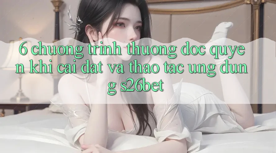 6. Chương trình thưởng Độc Quyền Khi Cài Đặt Và Thao tác Ứng dụng S26bet