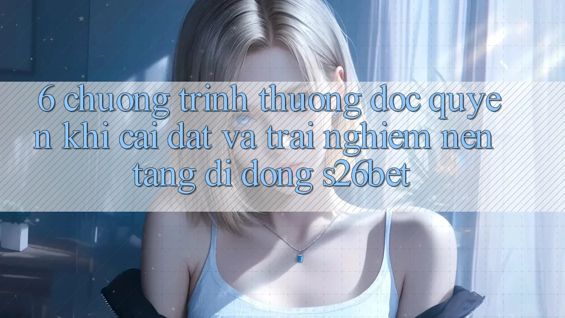 6. Chương trình thưởng Độc Quyền Khi Cài Đặt Và Trải nghiệm Nền tảng di động S26bet