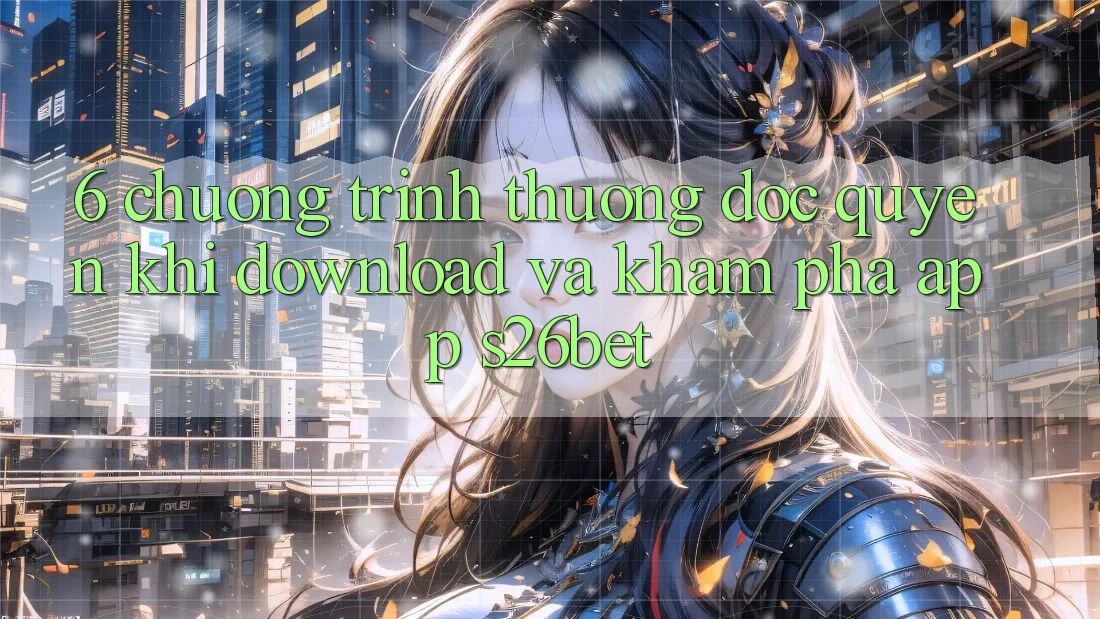 6. Chương trình thưởng Độc Quyền Khi Download Và Khám phá App S26bet