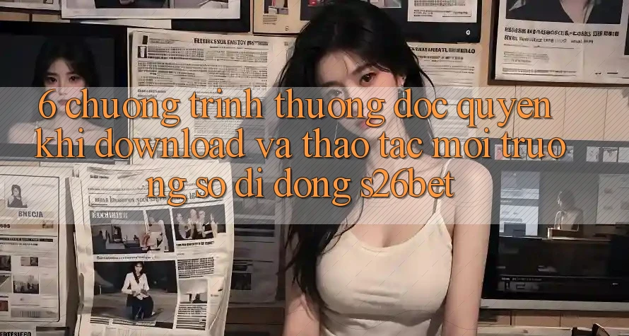 6. Chương trình thưởng Độc Quyền Khi Download Và Thao tác Môi trường số di động S26bet